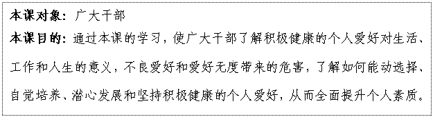 文本框: 本課對(duì)象：廣大干部
本課目的：通過(guò)本課的學(xué)習(xí)，使廣大干部了解積極健康的個(gè)人愛(ài)好對(duì)生活、工作和人生的意義，不良愛(ài)好和愛(ài)好無(wú)度帶來(lái)的危害，了解如何能動(dòng)選擇、自覺(jué)培養(yǎng)、潛心發(fā)展和堅(jiān)持積極健康的個(gè)人愛(ài)好，從而全面提升個(gè)人素質(zhì)。

