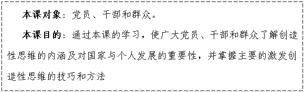 文本框:    本課對象：黨員、干部和群眾。
   本課目的：通過本課的學(xué)習(xí)，使廣大黨員、干部和群眾了解創(chuàng)造性思維的內(nèi)涵及對國家與個人發(fā)展的重要性，并掌握主要的激發(fā)創(chuàng)造性思維的技巧和方法

